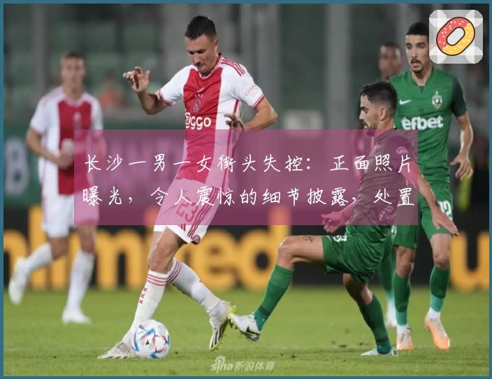 长沙一男一女街头失控：正面照片曝光，令人震惊的细节披露，处置结果公布