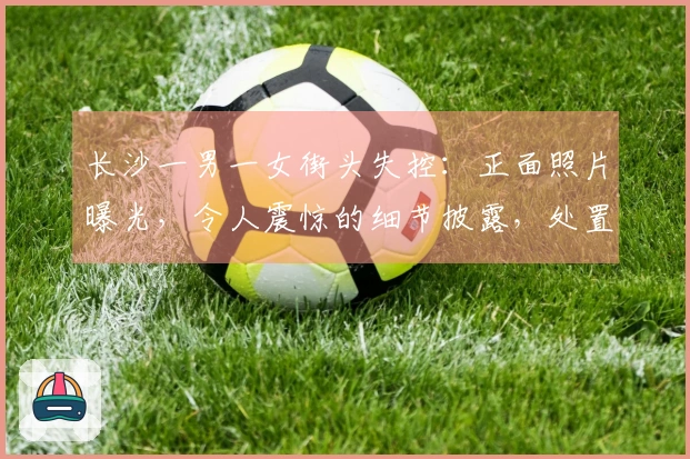 长沙一男一女街头失控：正面照片曝光，令人震惊的细节披露，处置结果公布