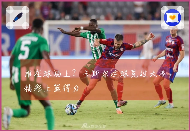 谁在球场上？卡斯尔运球晃过大洛精彩上篮得分