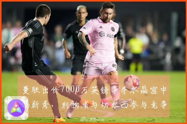 曼联出价7000万英镑争夺水晶宫中场新秀，利物浦与切尔西参与竞争