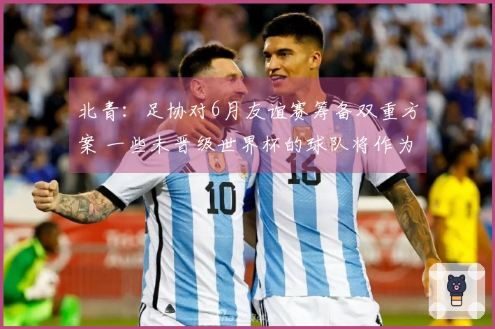 北青：足协对6月友谊赛筹备双重方案 一些未晋级世界杯的球队将作为候补