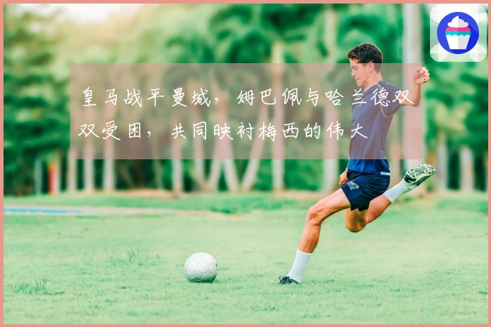 皇马战平曼城，姆巴佩与哈兰德双双受困，共同映衬梅西的伟大