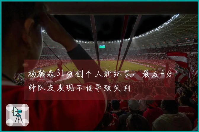 杨瀚森31分创个人新纪录，最后4分钟队友表现不佳导致失利