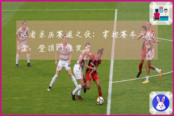 记者亲历赛道之夜：掌控赛车方向盘，登顶F1领奖台