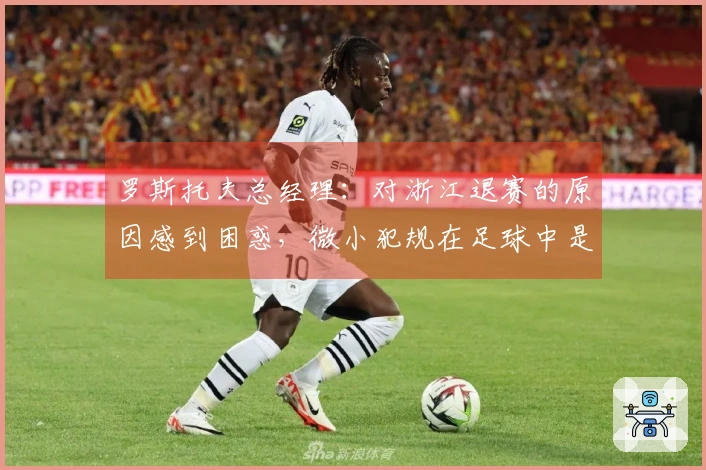 罗斯托夫总经理：对浙江退赛的原因感到困惑，微小犯规在足球中是常见的