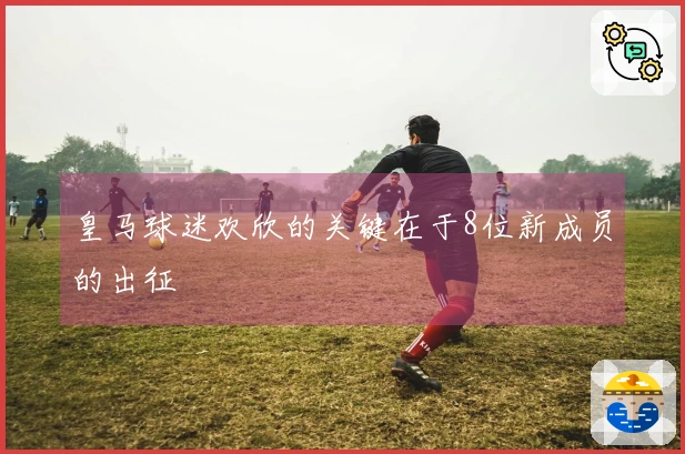 皇马球迷欢欣的关键在于8位新成员的出征