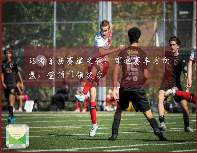 记者亲历赛道之夜：掌控赛车方向盘，登顶F1领奖台